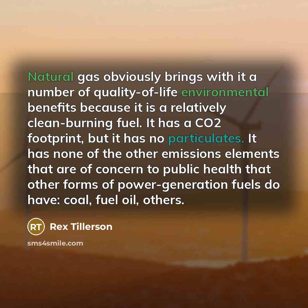 “Natural gas obviously brings with it a number of quality-of-life environmental benefits because it is a relatively clean-burning fuel. It has a CO2 footprint, but it has no particulates. It has none of the other emissions elements that are of concern to public health that other forms of…” quote by Rex Tillerson