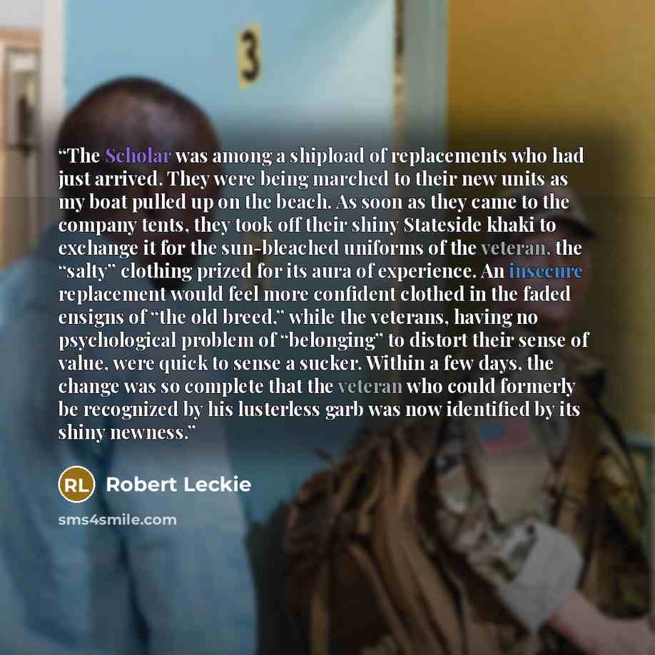 “The Scholar was among a shipload of replacements who had just arrived. They were being marched to their new units as my boat pulled up on the beach. As soon as they came to the company tents, they took off their shiny Stateside khaki to exchange it for the sun-bleached uniforms of the veteran, the…” quote by Robert Leckie