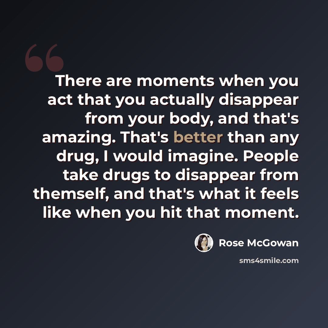 “There are moments when you act that you actually disappear from your body, and that's amazing. That's better than any drug, I would imagine. People take drugs to disappear from themself, and that's what it feels like when you hit that moment.” quote by Rose McGowan