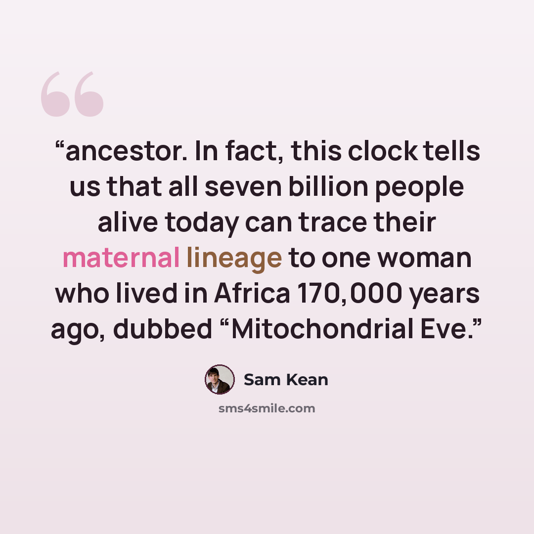 “ancestor. In fact, this clock tells us that all seven billion people alive today can trace their maternal lineage to one woman who lived in Africa 170,000 years ago, dubbed “Mitochondrial Eve.” quote by Sam Kean