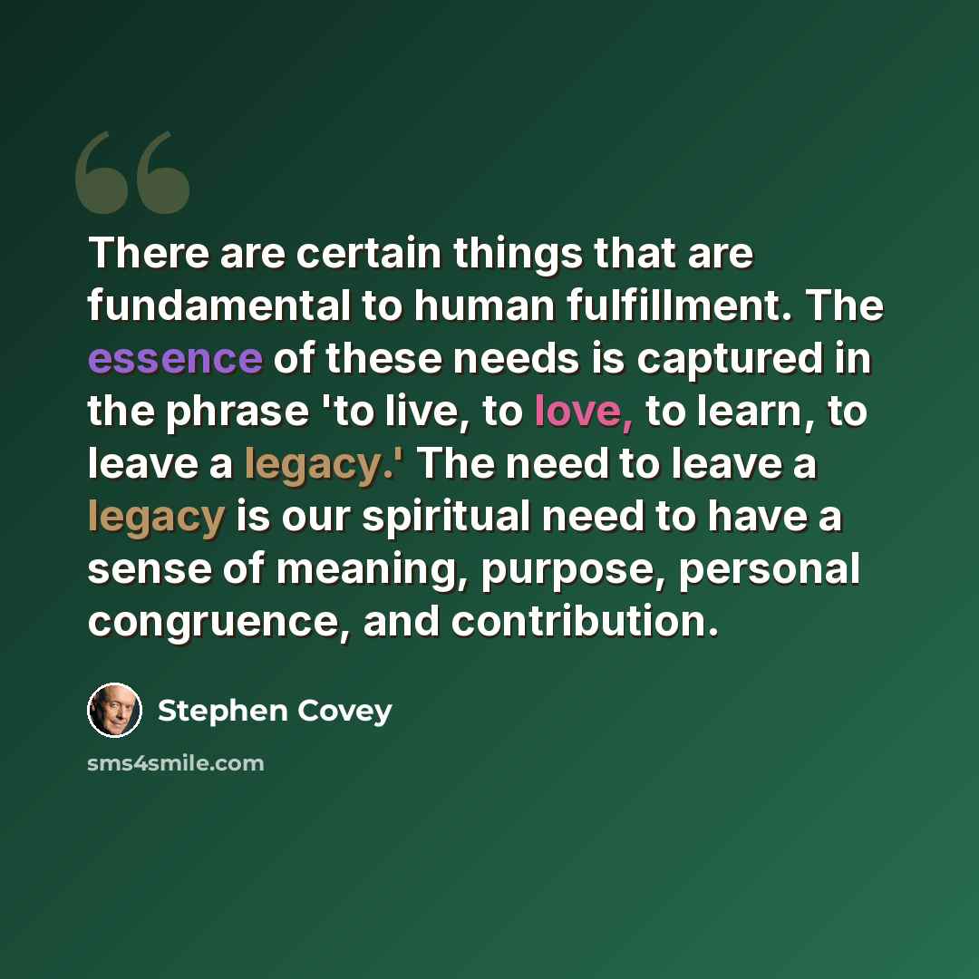 “There are certain things that are fundamental to human fulfillment. The essence of these needs is captured in the phrase 'to live, to love, to learn, to leave a legacy.' The need to leave a legacy is our spiritual need to have a sense of meaning, purpose, personal congruence, and contribution.” quote by Stephen Covey