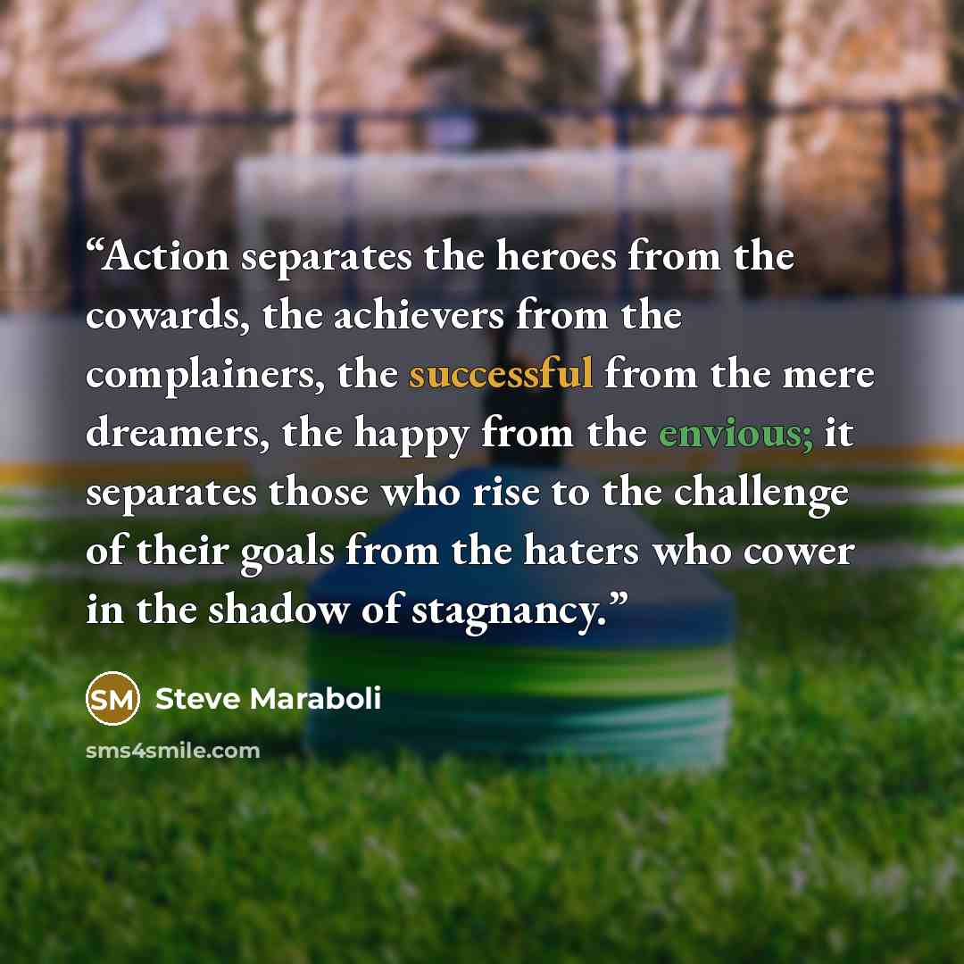 “Action separates the heroes from the cowards, the achievers from the complainers, the successful from the mere dreamers, the happy from the envious; it separates those who rise to the challenge of their goals from the haters who cower in the shadow of stagnancy.” quote by Steve Maraboli