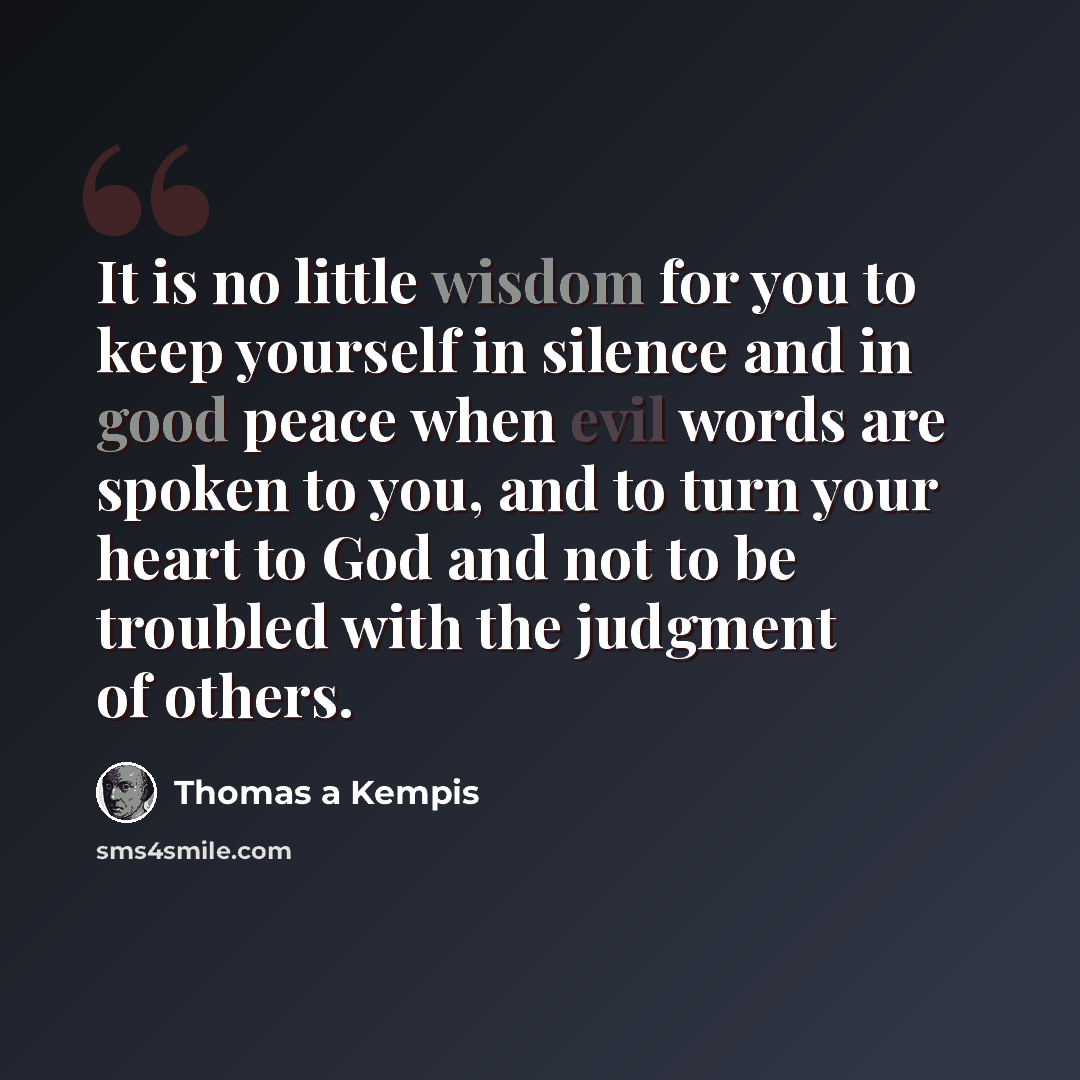 “It is no little wisdom for you to keep yourself in silence and in good peace when evil words are spoken to you, and to turn your heart to God and not to be troubled with the judgment of others.” quote by Thomas a Kempis