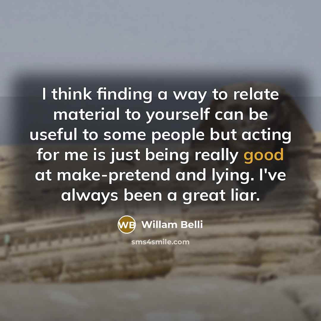 “I think finding a way to relate material to yourself can be useful to some people but acting for me is just being really good at make-pretend and lying. I've always been a great liar.” quote by Willam Belli