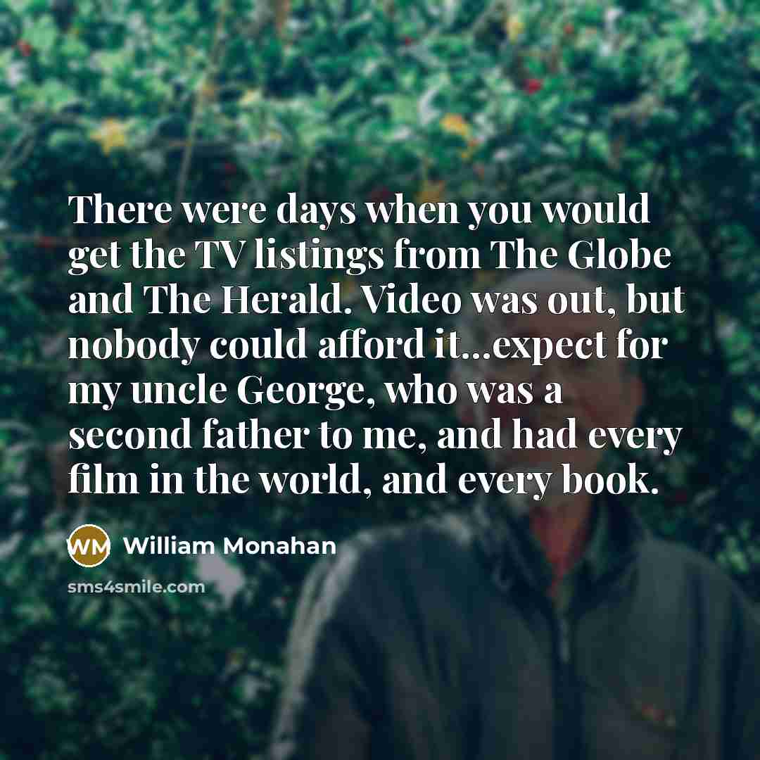 “There were days when you would get the TV listings from The Globe and The Herald. Video was out, but nobody could afford it...expect for my uncle George, who was a second father to me, and had every film in the world, and every book.” quote by William Monahan