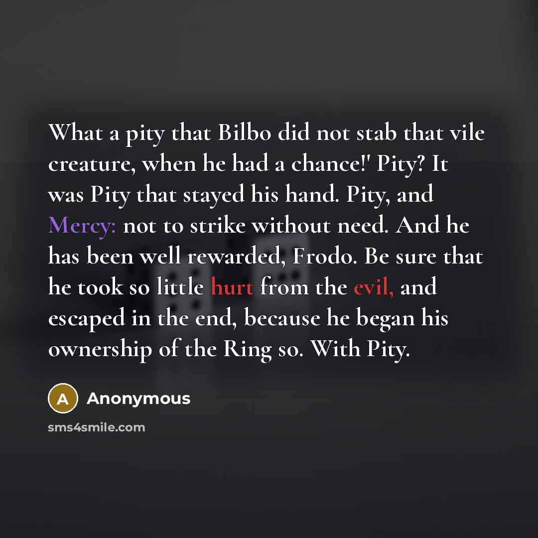 “What a pity that Bilbo did not stab that vile creature, when he had a chance!' Pity? It was Pity that stayed his hand. Pity, and Mercy: not to strike without need. And he has been well rewarded, Frodo. Be sure that he took so little hurt from the evil, and escaped in the end, because he began his…” quote by Anonymous