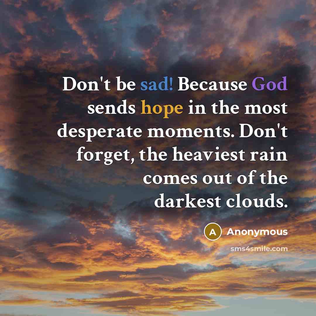 “Don't be sad! Because God sends hope in the most desperate moments. Don't forget, the heaviest rain comes out of the darkest clouds.” quote by Anonymous
