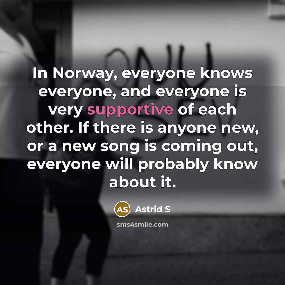 “In Norway, everyone knows everyone, and everyone is very supportive of each other. If there is anyone new, or a new song is coming out, everyone will probably know about it.” quote by Astrid S