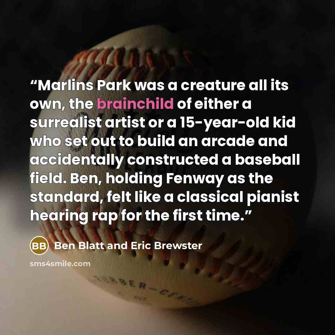 “Marlins Park was a creature all its own, the brainchild of either a surrealist artist or a 15-year-old kid who set out to build an arcade and accidentally constructed a baseball field. Ben, holding Fenway as the standard, felt like a classical pianist hearing rap for the first time.” quote by Ben Blatt and Eric Brewster