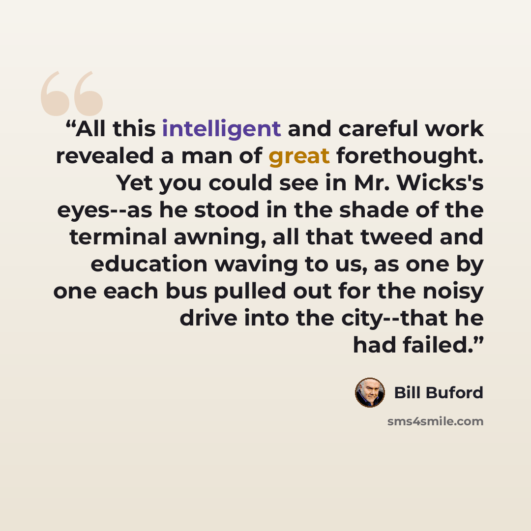 “All this intelligent and careful work revealed a man of great forethought. Yet you could see in Mr. Wicks's eyes--as he stood in the shade of the terminal awning, all that tweed and education waving to us, as one by one each bus pulled out for the noisy drive into the city--that he had failed.” quote by Bill Buford