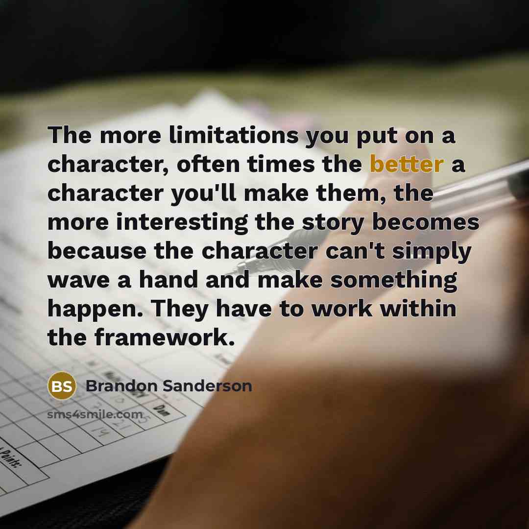 “The more limitations you put on a character, often times the better a character you'll make them, the more interesting the story becomes because the character can't simply wave a hand and make something happen. They have to work within the framework.” quote by Brandon Sanderson