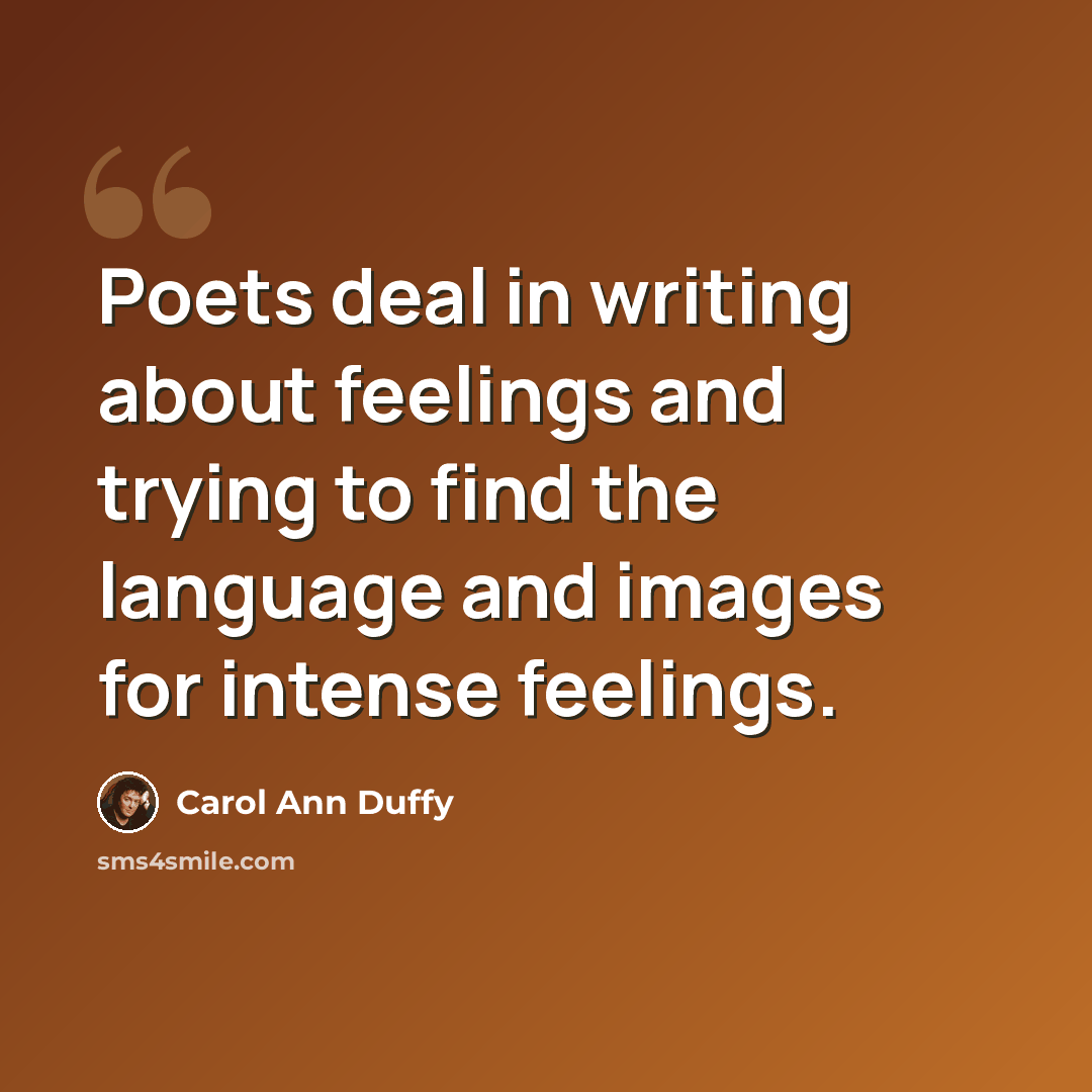 “Poets deal in writing about feelings and trying to find the language and images for intense feelings.” quote by Carol Ann Duffy