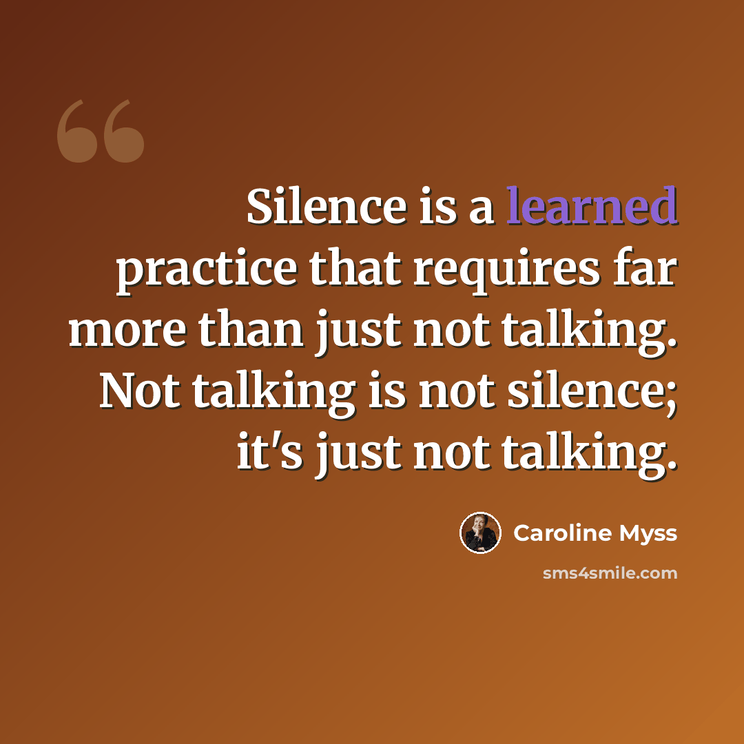 “Silence is a learned practice that requires far more than just not talking. Not talking is not silence; it's just not talking.” quote by Caroline Myss