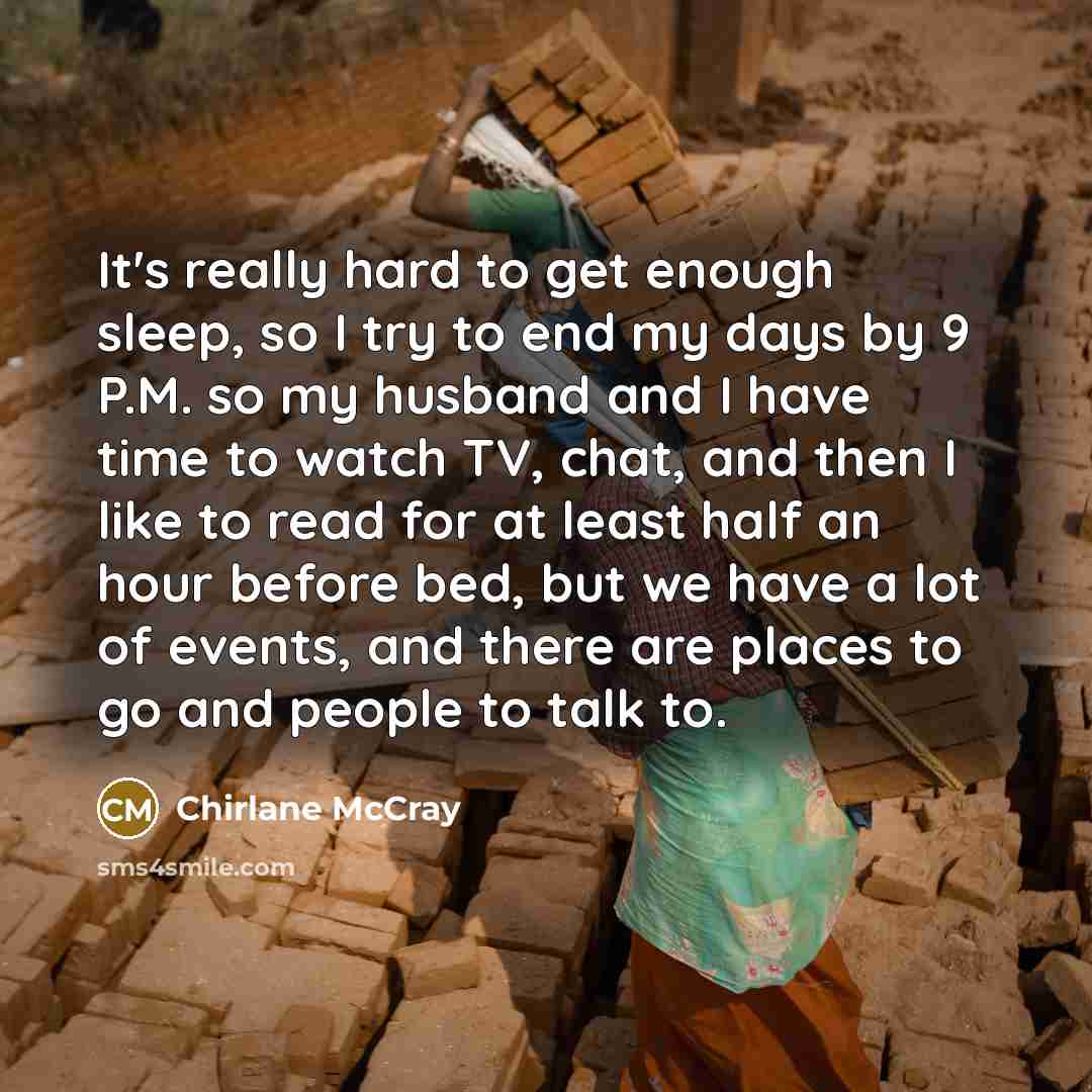 “It's really hard to get enough sleep, so I try to end my days by 9 P.M. so my husband and I have time to watch TV, chat, and then I like to read for at least half an hour before bed, but we have a lot of events, and there are places to go and people to talk to.” quote by Chirlane McCray