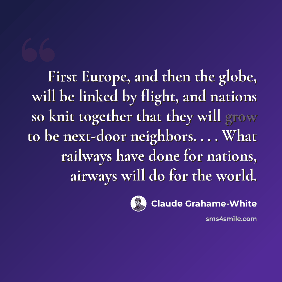“First Europe, and then the globe, will be linked by flight, and nations so knit together that they will grow to be next-door neighbors. . . . What railways have done for nations, airways will do for the world.” quote by Claude Grahame-White
