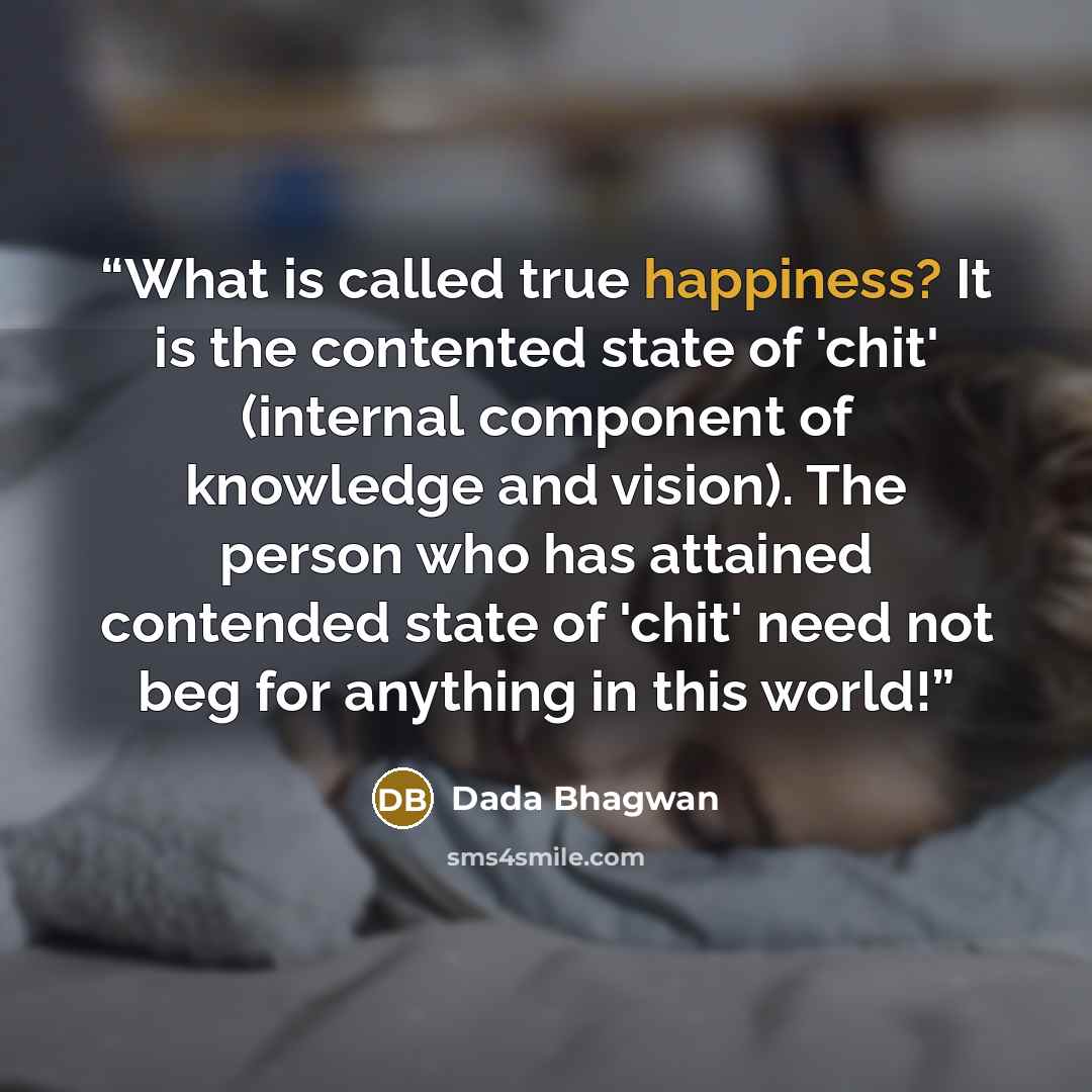“What is called true happiness? It is the contented state of 'chit' (internal component of knowledge and vision). The person who has attained contended state of 'chit' need not beg for anything in this world!” quote by Dada Bhagwan