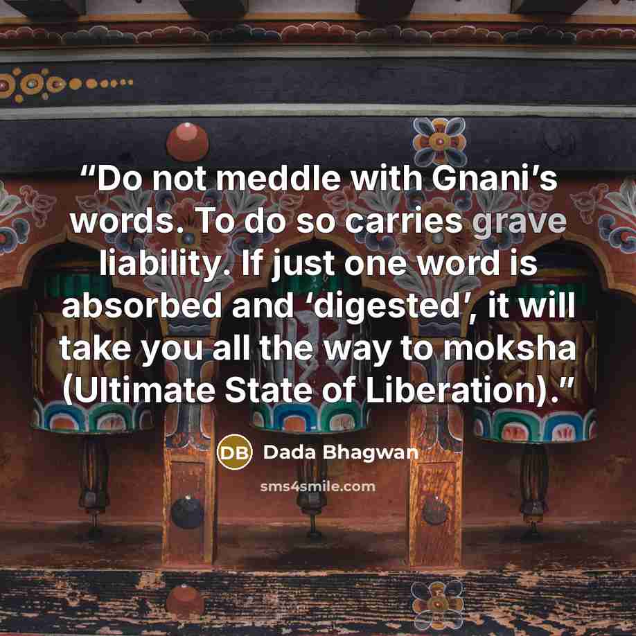 “Do not meddle with Gnani’s words. To do so carries grave liability. If just one word is absorbed and ‘digested’, it will take you all the way to moksha (Ultimate State of Liberation).” quote by Dada Bhagwan