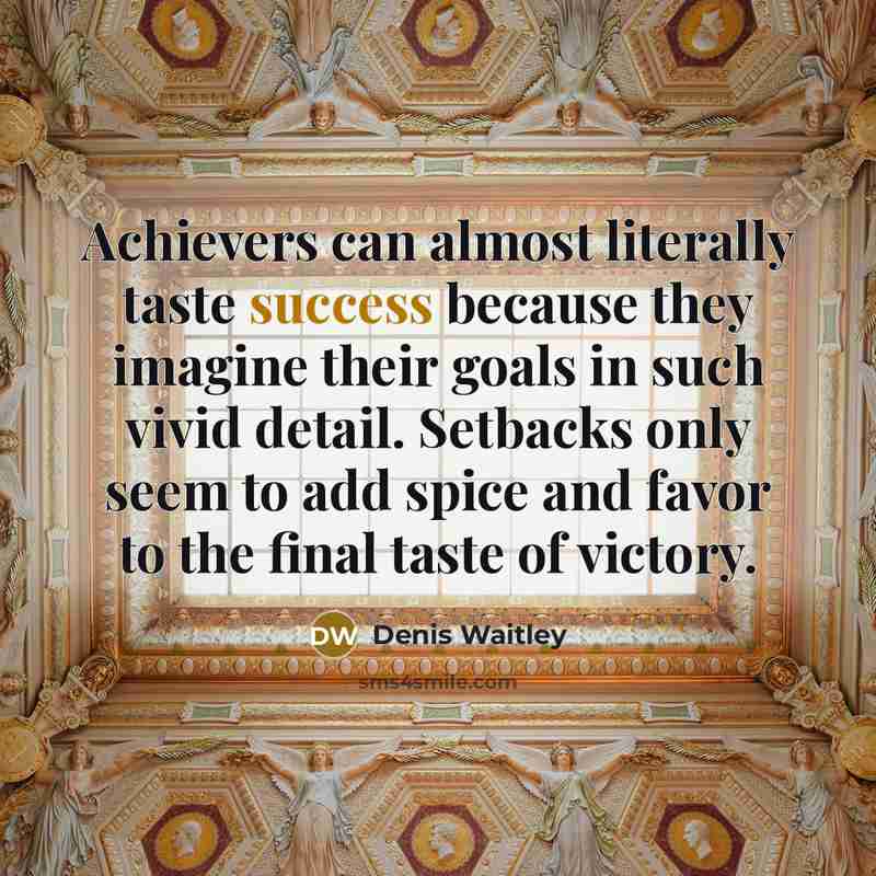 “Achievers can almost literally taste success because they imagine their goals in such vivid detail. Setbacks only seem to add spice and favor to the final taste of victory.” quote by Denis Waitley