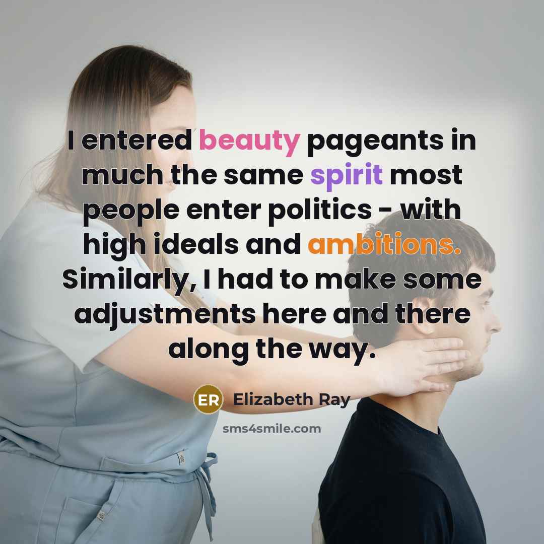 “I entered beauty pageants in much the same spirit most people enter politics - with high ideals and ambitions. Similarly, I had to make some adjustments here and there along the way.” quote by Elizabeth Ray
