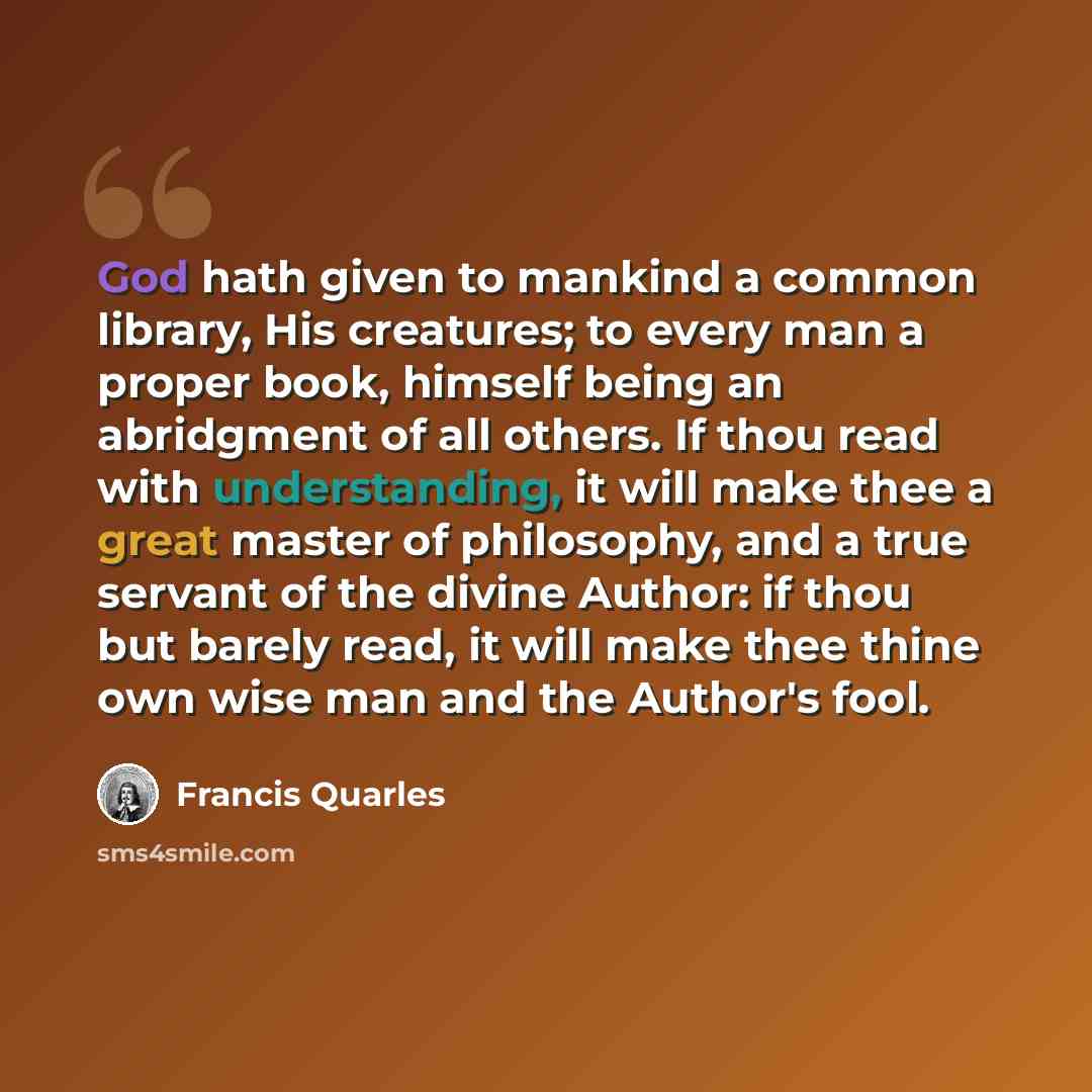 “God hath given to mankind a common library, His creatures; to every man a proper book, himself being an abridgment of all others. If thou read with understanding, it will make thee a great master of philosophy, and a true servant of the divine Author: if thou but barely read, it will make thee…” quote by Francis Quarles