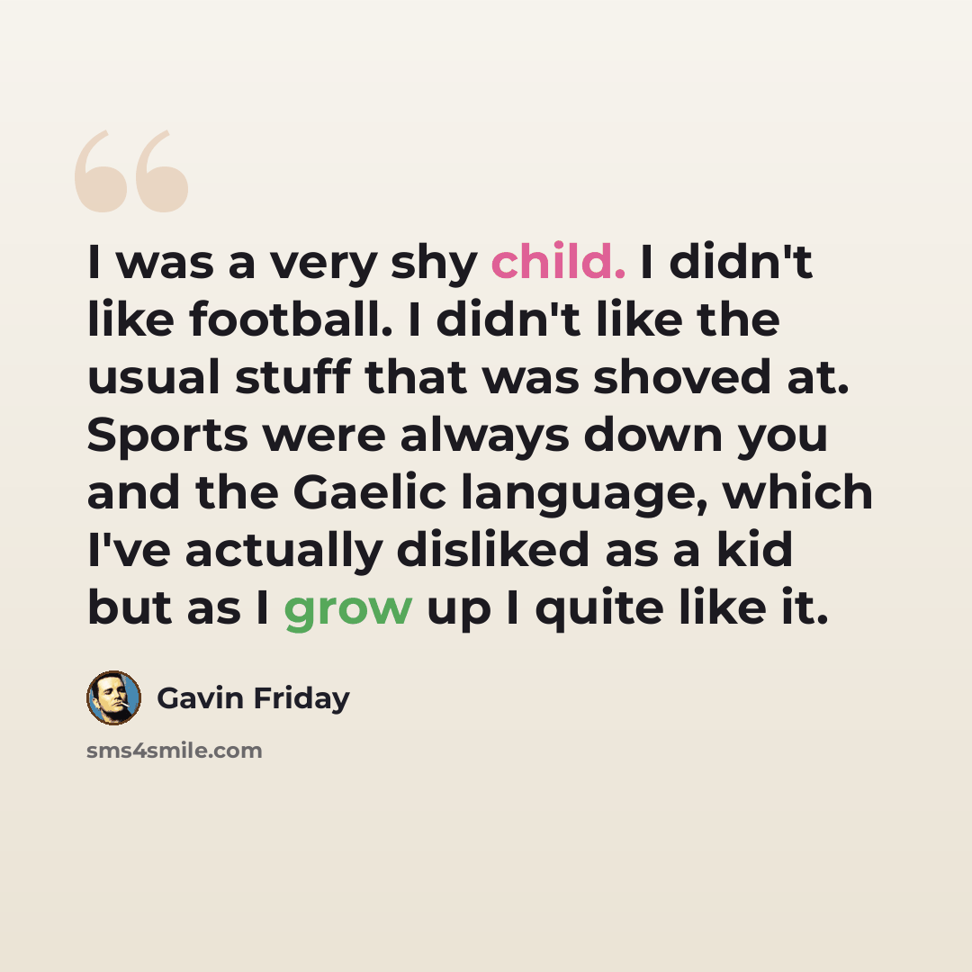 “I was a very shy child. I didn't like football. I didn't like the usual stuff that was shoved at. Sports were always down you and the Gaelic language, which I've actually disliked as a kid but as I grow up I quite like it.” quote by Gavin Friday