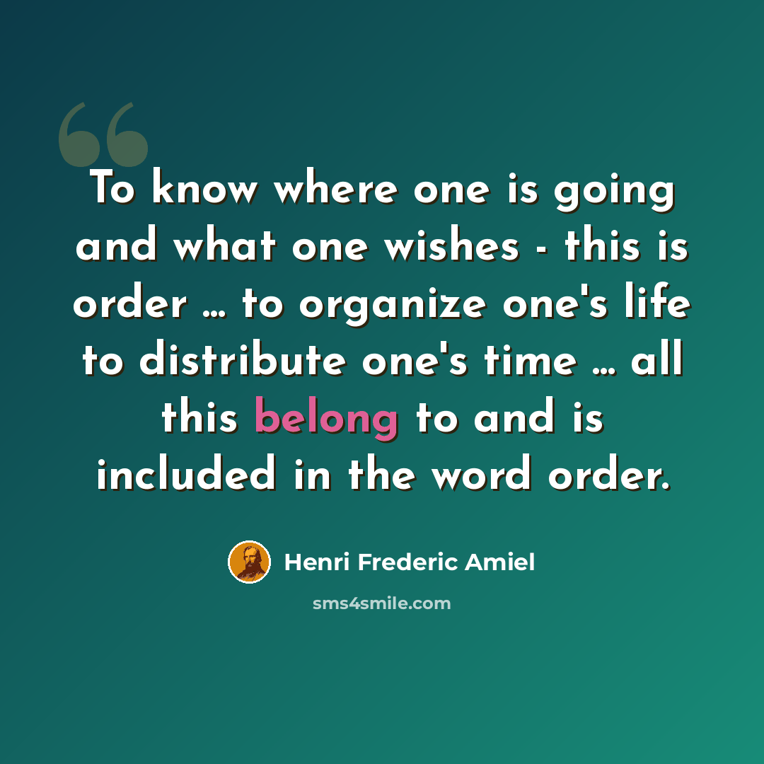 “To know where one is going and what one wishes - this is order ... to organize one's life to distribute one's time ... all this belong to and is included in the word order.” quote by Henri Frederic Amiel