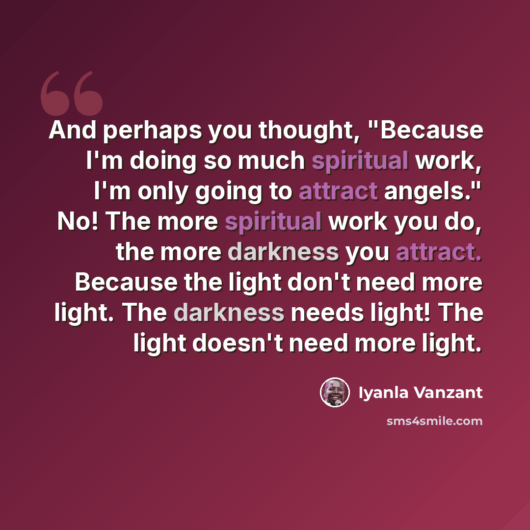“And perhaps you thought, "Because I'm doing so much spiritual work, I'm only going to attract angels." No! The more spiritual work you do, the more darkness you attract. Because the light don't need more light. The darkness needs light! The light doesn't need more light.” quote by Iyanla Vanzant