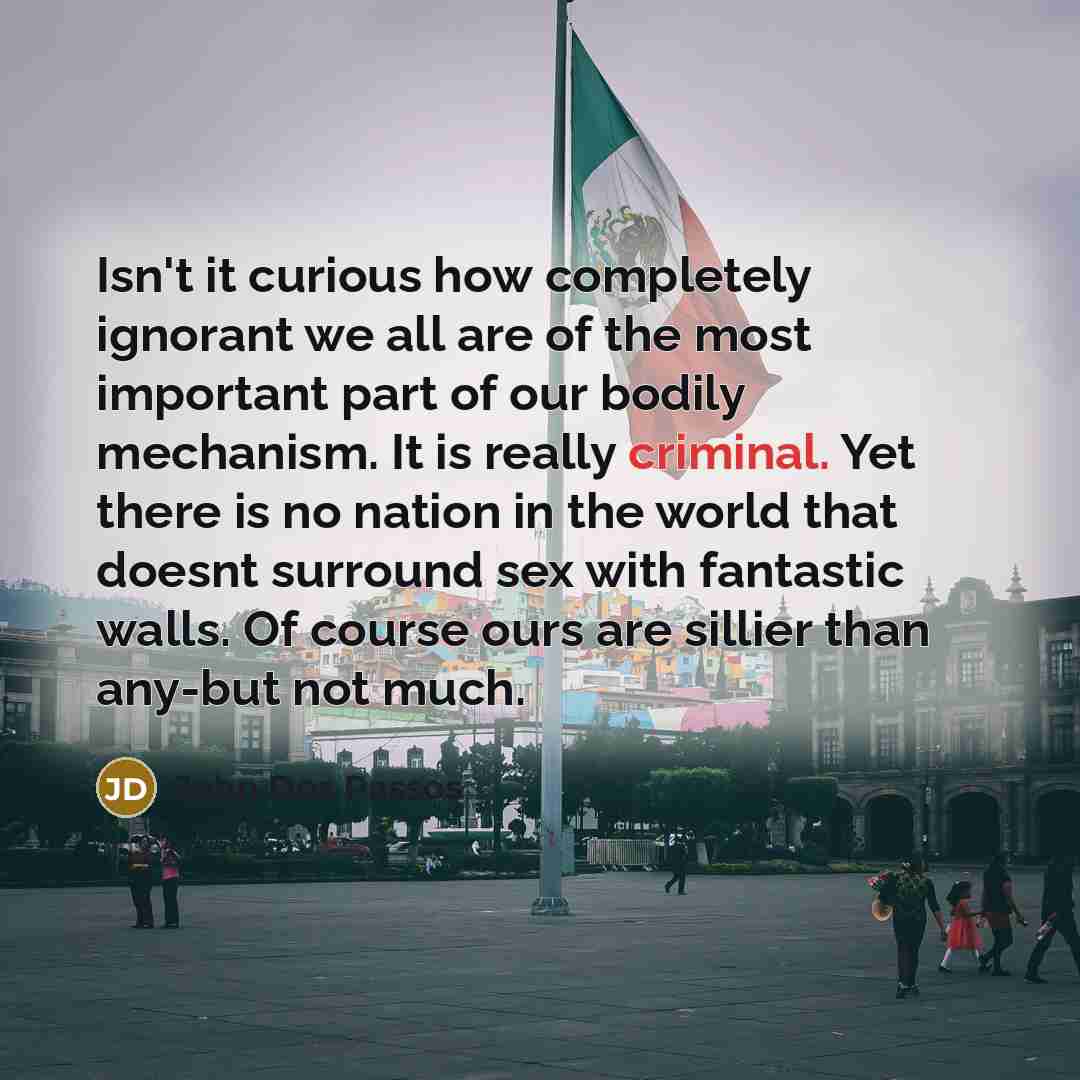 “Isn't it curious how completely ignorant we all are of the most important part of our bodily mechanism. It is really criminal. Yet there is no nation in the world that doesnt surround sex with fantastic walls. Of course ours are sillier than any-but not much.” quote by John Dos Passos