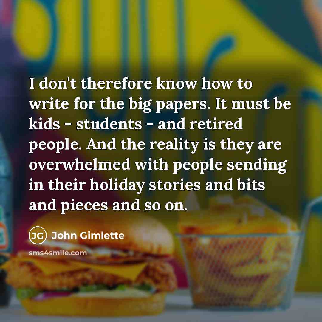 “I don't therefore know how to write for the big papers. It must be kids - students - and retired people. And the reality is they are overwhelmed with people sending in their holiday stories and bits and pieces and so on.” quote by John Gimlette