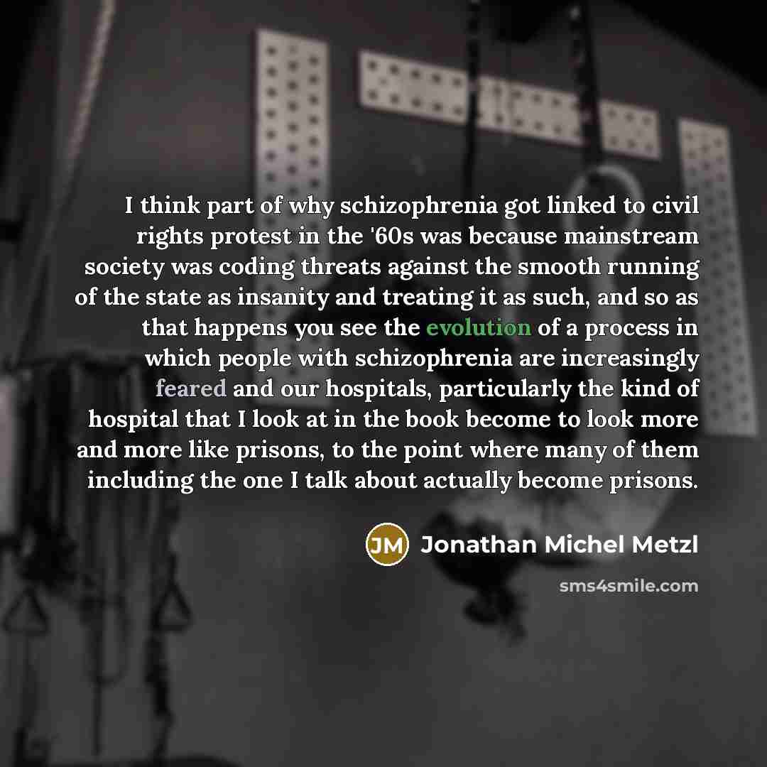 “I think part of why schizophrenia got linked to civil rights protest in the '60s was because mainstream society was coding threats against the smooth running of the state as insanity and treating it as such, and so as that happens you see the evolution of a process in which people with…” quote by Jonathan Michel Metzl