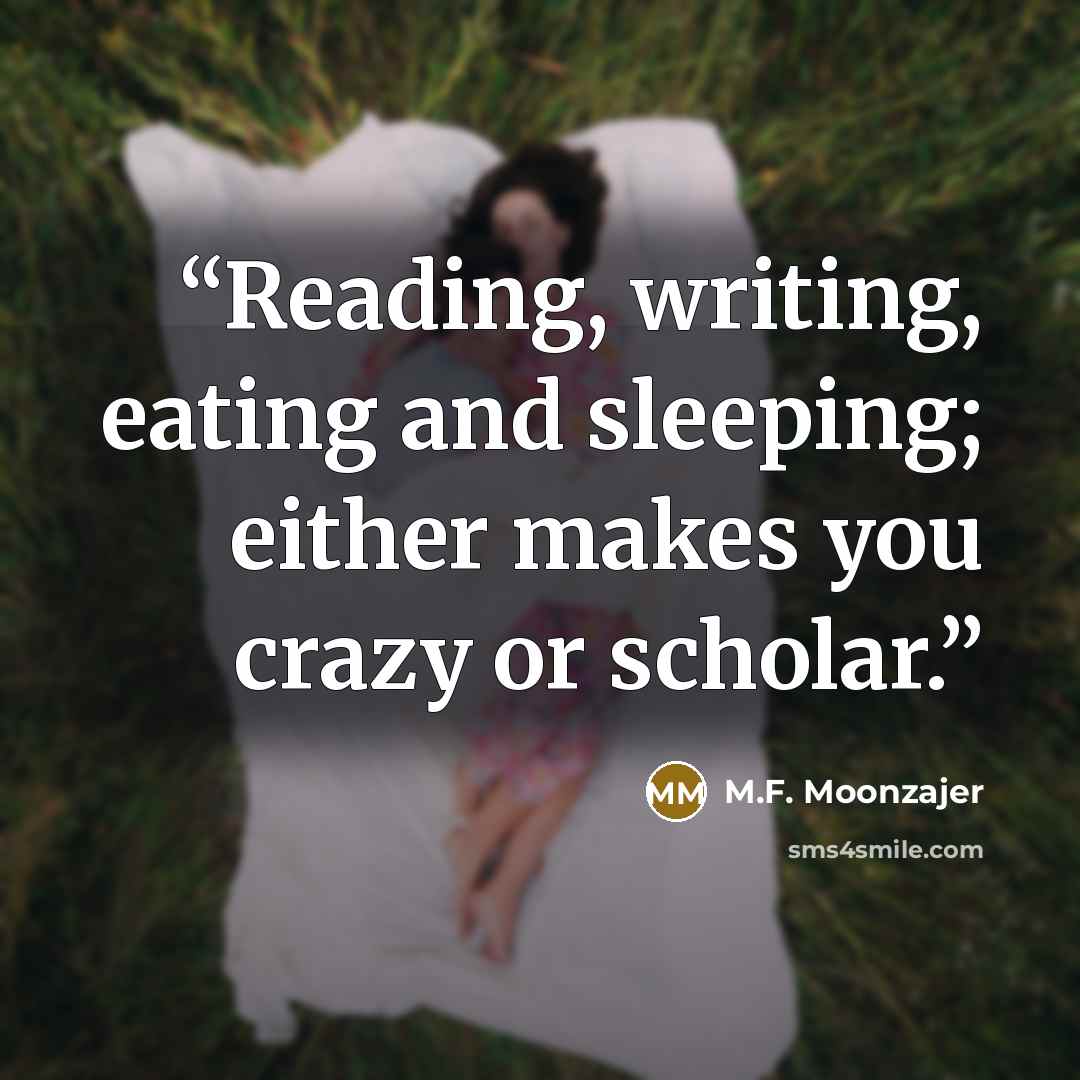 “Reading, writing, eating and sleeping; either makes you crazy or scholar.” quote by M.F. Moonzajer