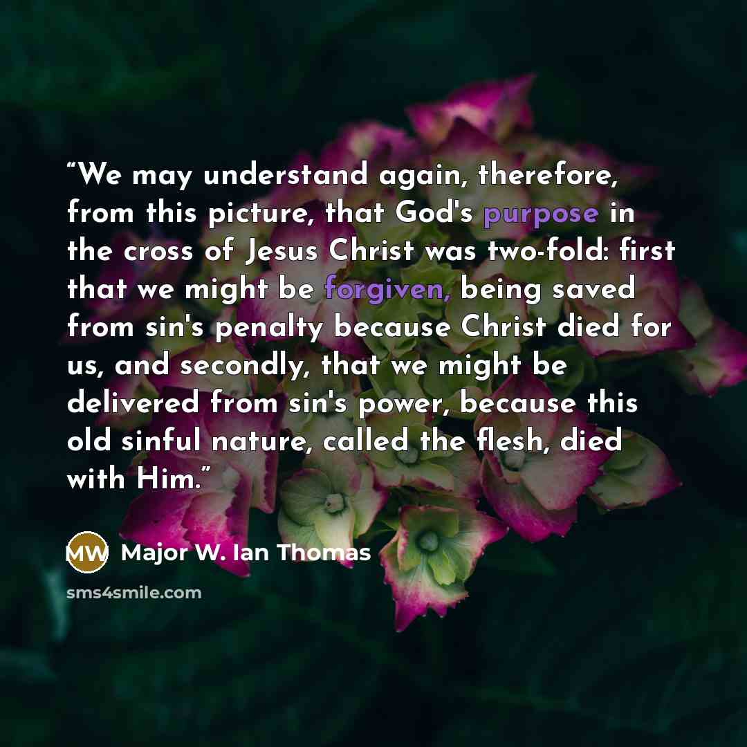 “We may understand again, therefore, from this picture, that God's purpose in the cross of Jesus Christ was two-fold: first that we might be forgiven, being saved from sin's penalty because Christ died for us, and secondly, that we might be delivered from sin's power, because this old sinful…” quote by Major W. Ian Thomas