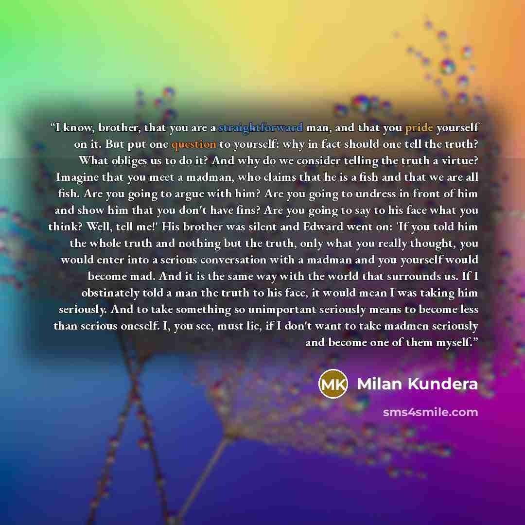 “I know, brother, that you are a straightforward man, and that you pride yourself on it. But put one question to yourself: why in fact should one tell the truth? What obliges us to do it? And why do we consider telling the truth a virtue? Imagine that you meet a madman, who claims that he is a fish…” quote by Milan Kundera