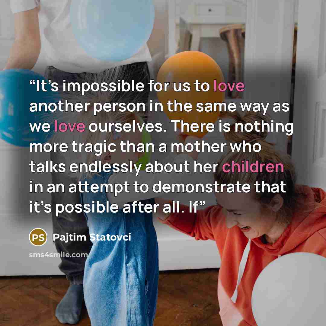 “It’s impossible for us to love another person in the same way as we love ourselves. There is nothing more tragic than a mother who talks endlessly about her children in an attempt to demonstrate that it’s possible after all. If” quote by Pajtim Statovci