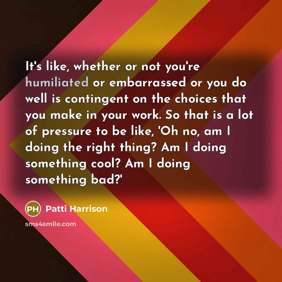 “It's like, whether or not you're humiliated or embarrassed or you do well is contingent on the choices that you make in your work. So that is a lot of pressure to be like, 'Oh no, am I doing the right thing? Am I doing something cool? Am I doing something bad?'” quote by Patti Harrison