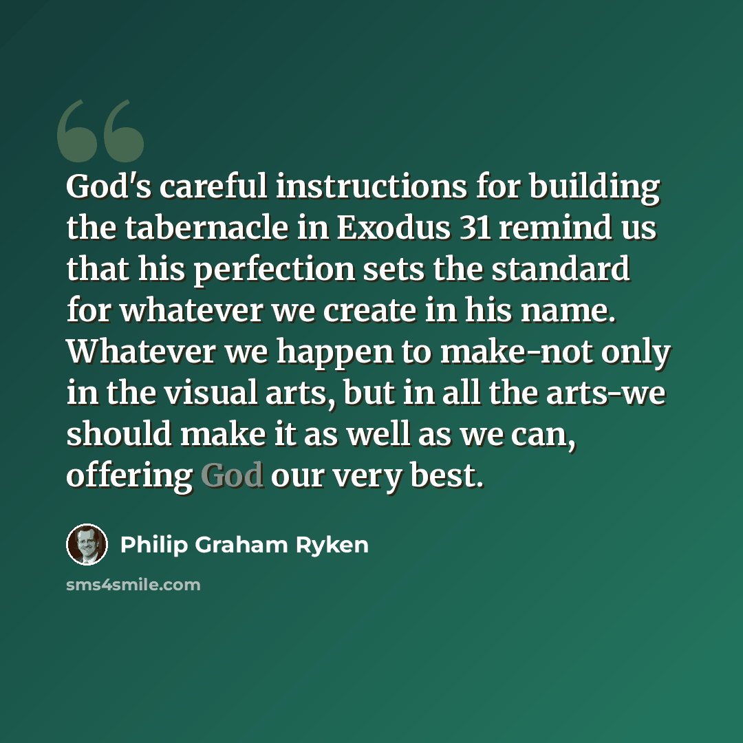 “God's careful instructions for building the tabernacle in Exodus 31 remind us that his perfection sets the standard for whatever we create in his name. Whatever we happen to make-not only in the visual arts, but in all the arts-we should make it as well as we can, offering God our very best.” quote by Philip Graham Ryken