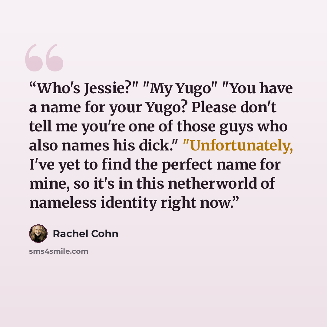“Who's Jessie?" "My Yugo" "You have a name for your Yugo? Please don't tell me you're one of those guys who also names his dick." "Unfortunately, I've yet to find the perfect name for mine, so it's in this netherworld of nameless identity right now.” quote by Rachel Cohn