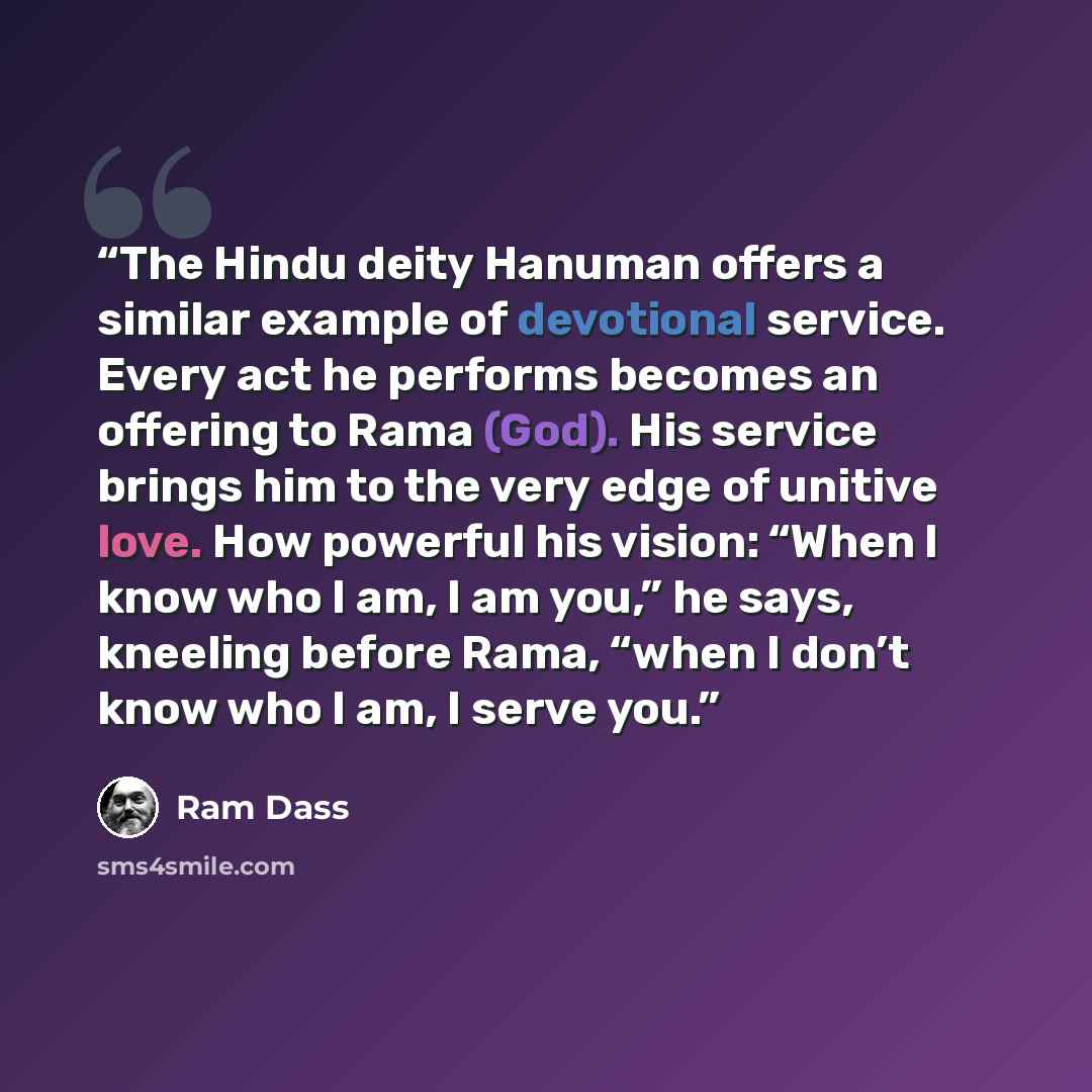 “The Hindu deity Hanuman offers a similar example of devotional service. Every act he performs becomes an offering to Rama (God). His service brings him to the very edge of unitive love. How powerful his vision: “When I know who I am, I am you,” he says, kneeling before Rama, “when I don’t know who…” quote by Ram Dass