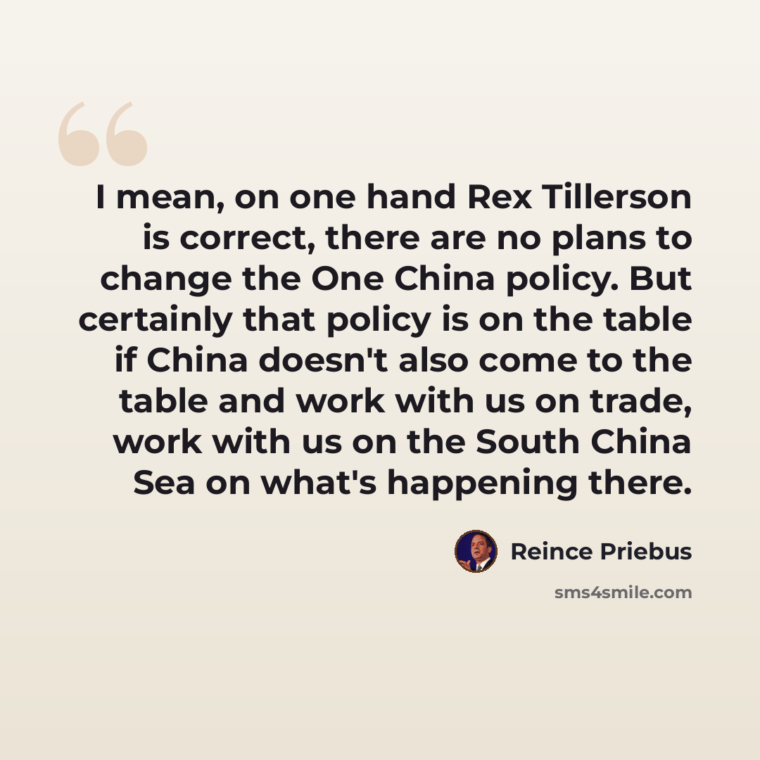 “I mean, on one hand Rex Tillerson is correct, there are no plans to change the One China policy. But certainly that policy is on the table if China doesn't also come to the table and work with us on trade, work with us on the South China Sea on what's happening there.” quote by Reince Priebus