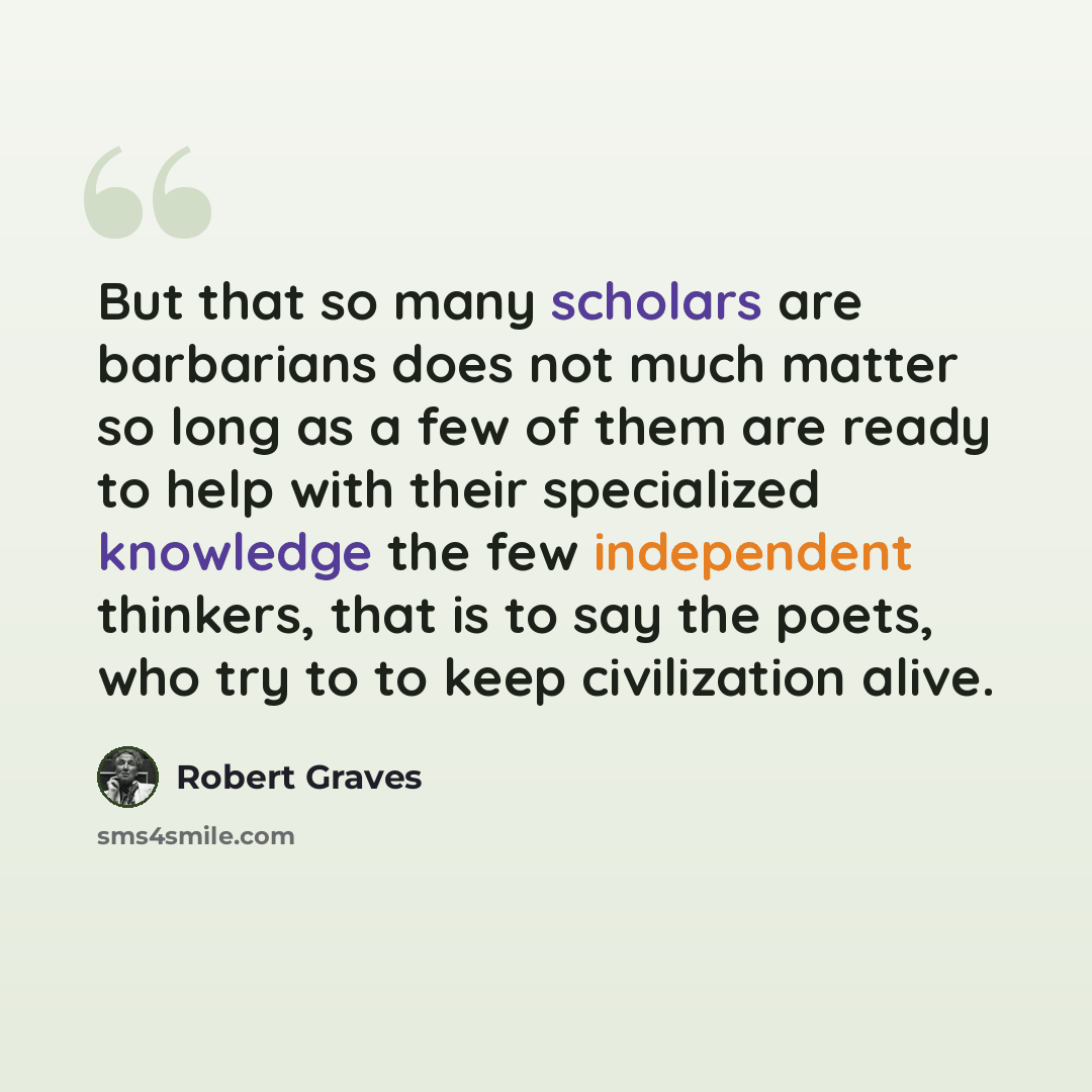 “But that so many scholars are barbarians does not much matter so long as a few of them are ready to help with their specialized knowledge the few independent thinkers, that is to say the poets, who try to to keep civilization alive.” quote by Robert Graves