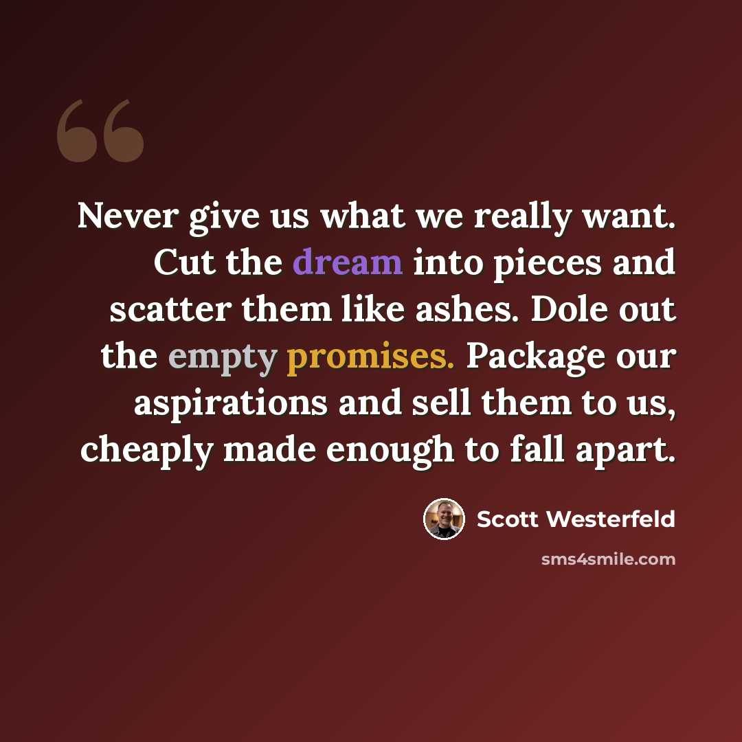 “Never give us what we really want. Cut the dream into pieces and scatter them like ashes. Dole out the empty promises. Package our aspirations and sell them to us, cheaply made enough to fall apart.” quote by Scott Westerfeld