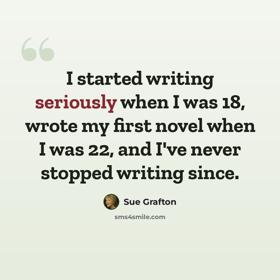 “I started writing seriously when I was 18, wrote my first novel when I was 22, and I've never stopped writing since.” quote by Sue Grafton