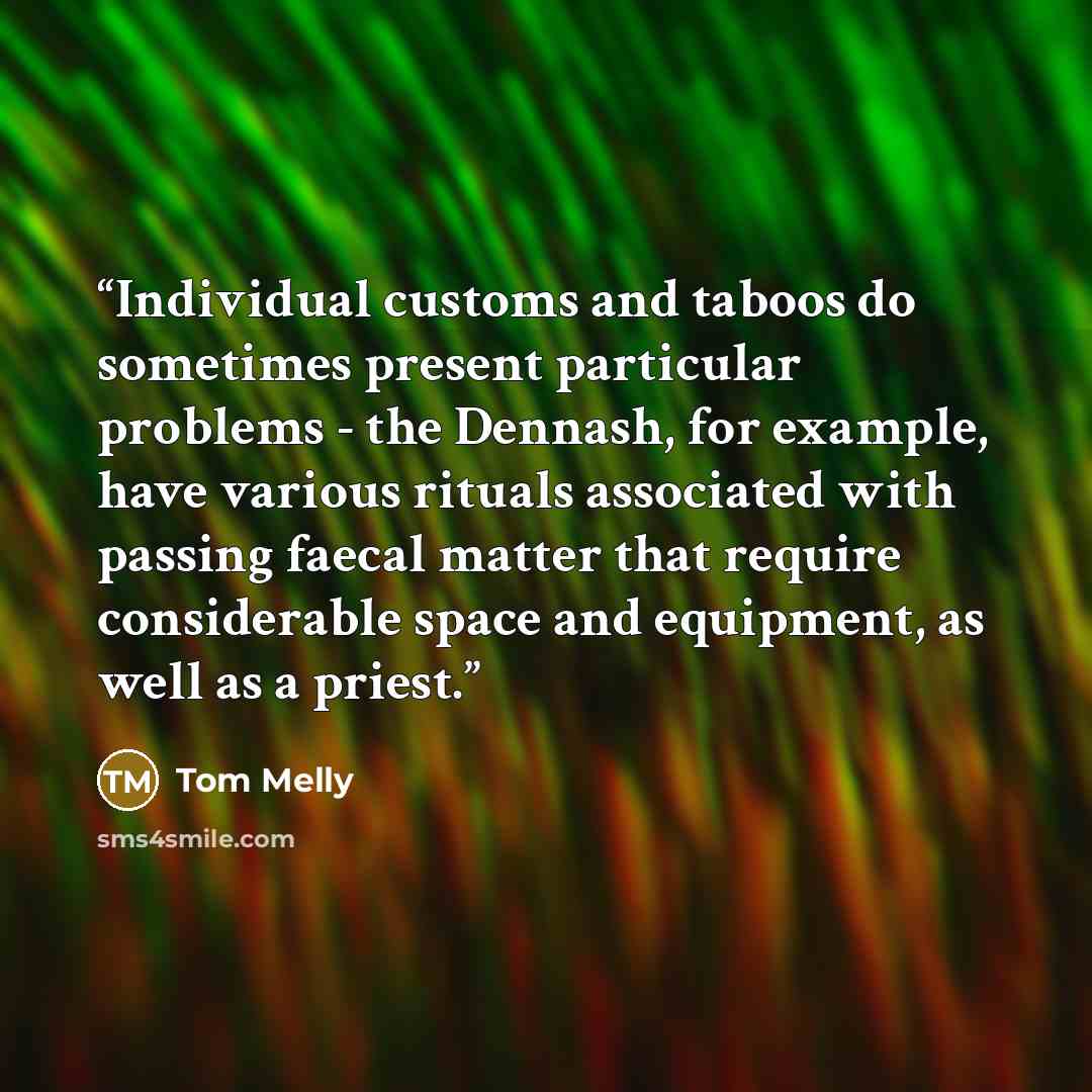 “Individual customs and taboos do sometimes present particular problems - the Dennash, for example, have various rituals associated with passing faecal matter that require considerable space and equipment, as well as a priest.” quote by Tom Melly