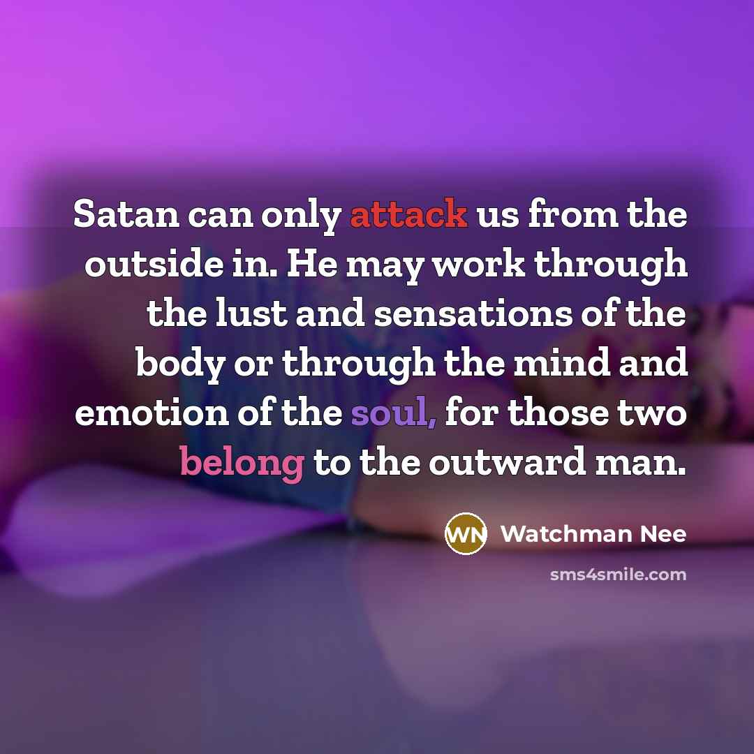 “Satan can only attack us from the outside in. He may work through the lust and sensations of the body or through the mind and emotion of the soul, for those two belong to the outward man.” quote by Watchman Nee