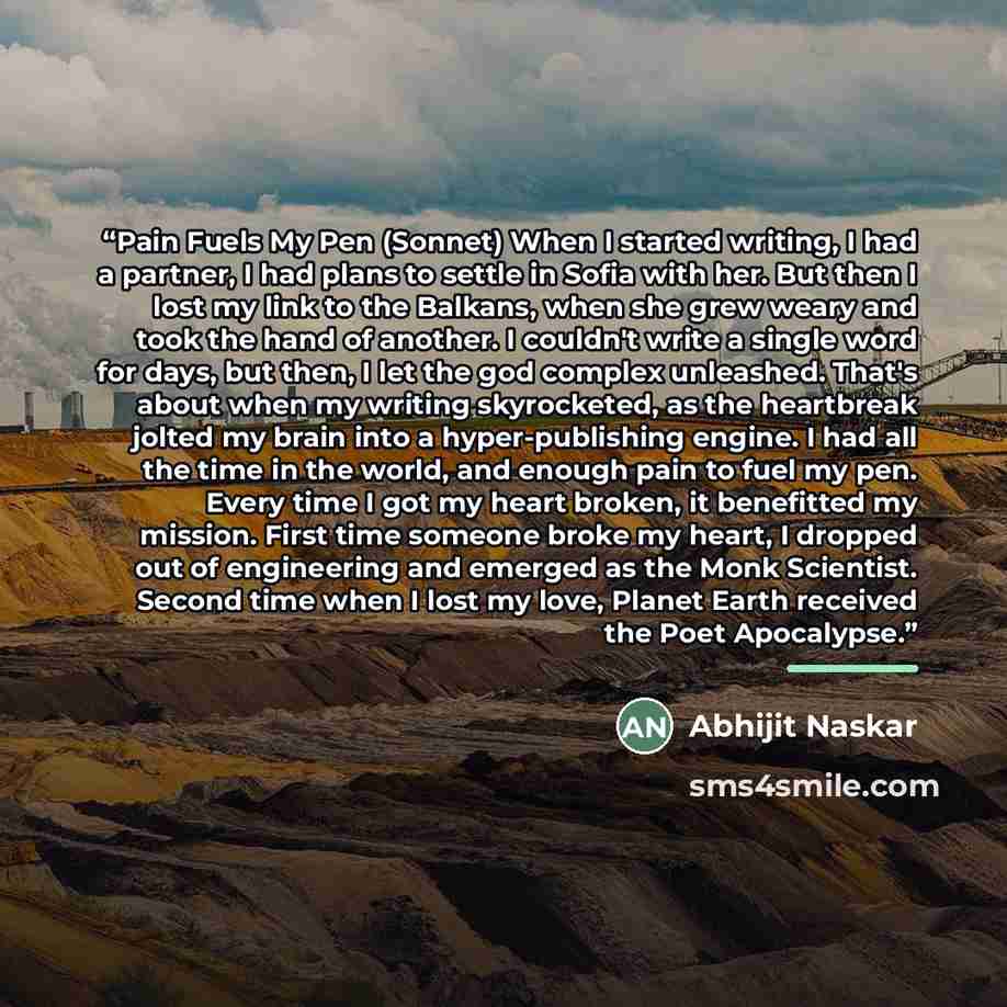 “Pain Fuels My Pen (Sonnet) When I started writing, I had a partner, I had plans to settle in Sofia with her. But then I lost my link to the Balkans, when she grew weary and took the hand of another. I couldn't write a single word for days, but then, I let the god complex unleashed. That's about…” quote by Abhijit Naskar