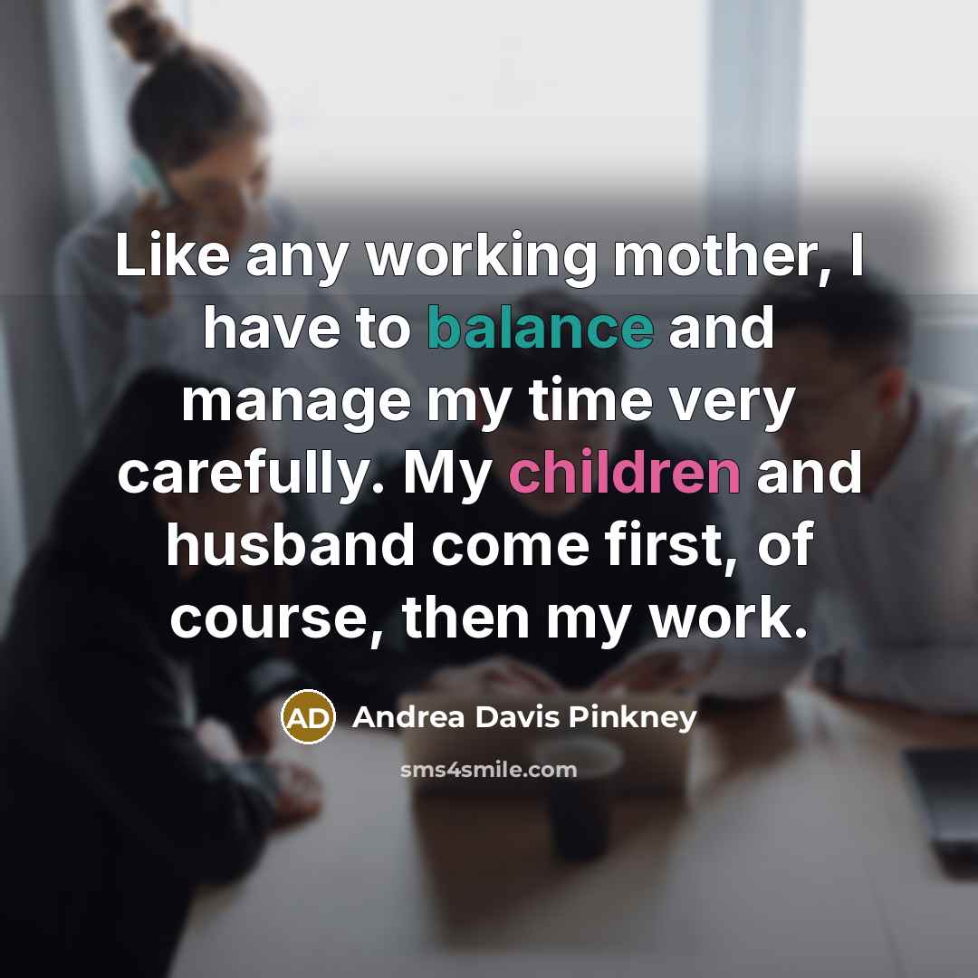 “Like any working mother, I have to balance and manage my time very carefully. My children and husband come first, of course, then my work.” quote by Andrea Davis Pinkney