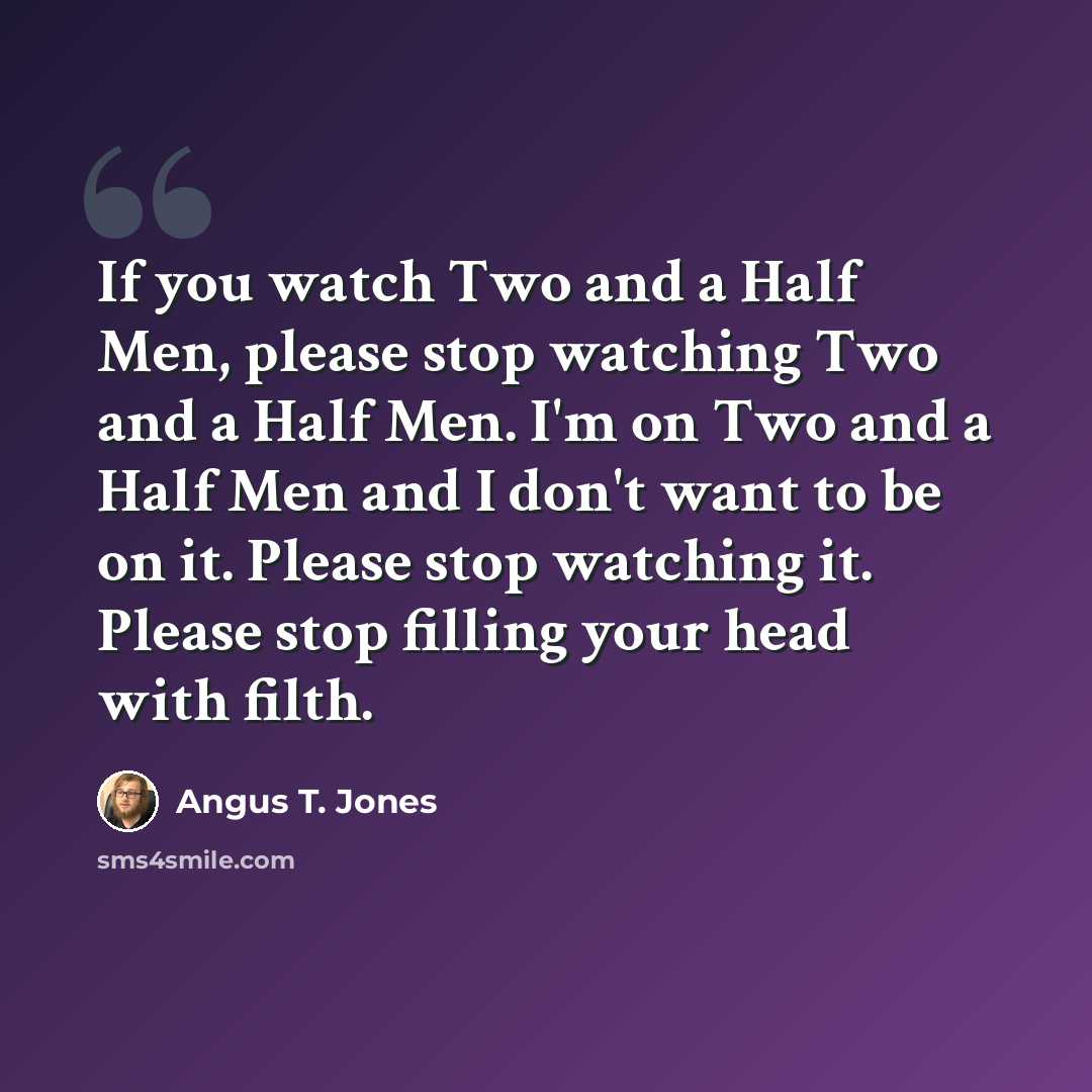 “If you watch Two and a Half Men, please stop watching Two and a Half Men. I'm on Two and a Half Men and I don't want to be on it. Please stop watching it. Please stop filling your head with filth.” quote by Angus T. Jones