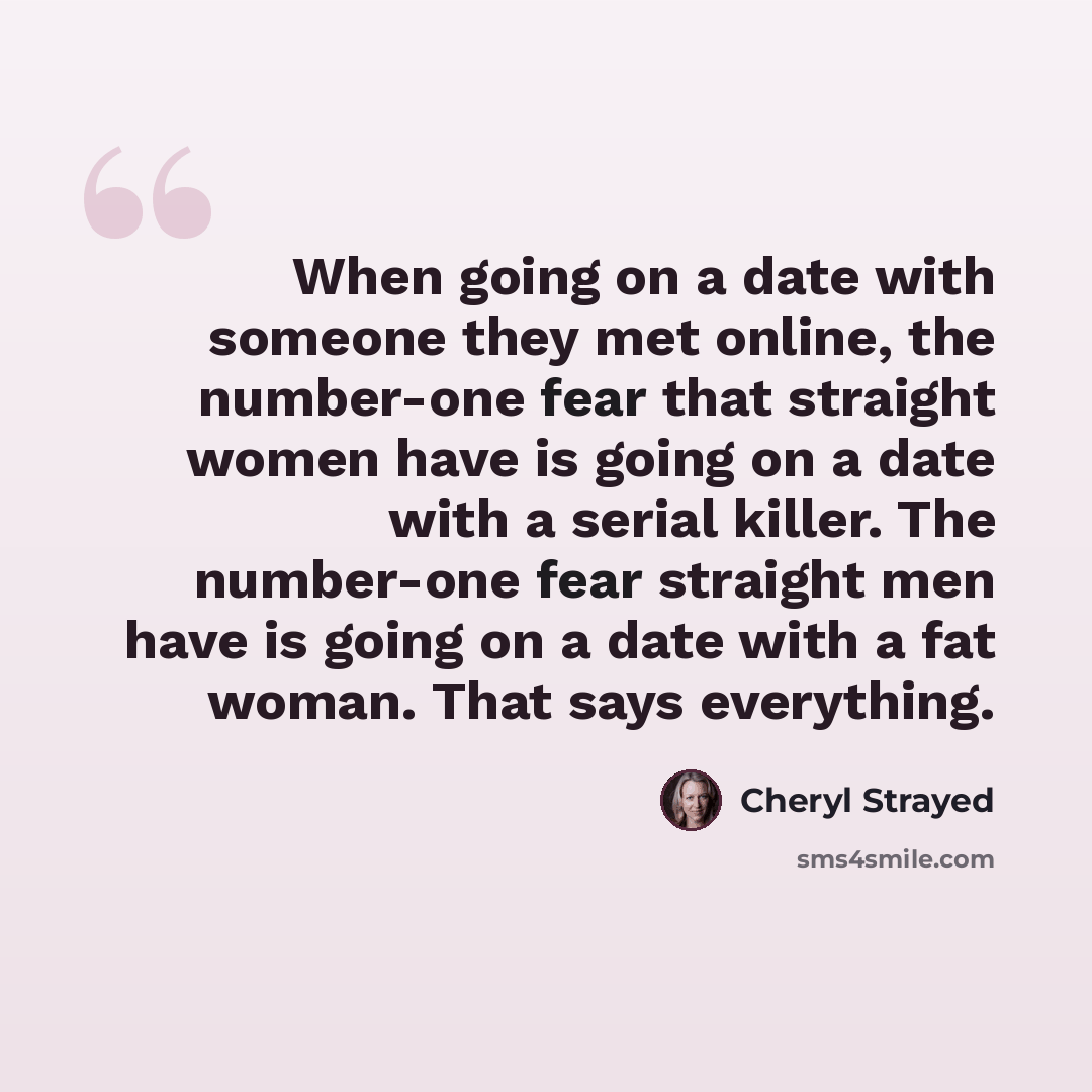 “When going on a date with someone they met online, the number-one fear that straight women have is going on a date with a serial killer. The number-one fear straight men have is going on a date with a fat woman. That says everything.” quote by Cheryl Strayed