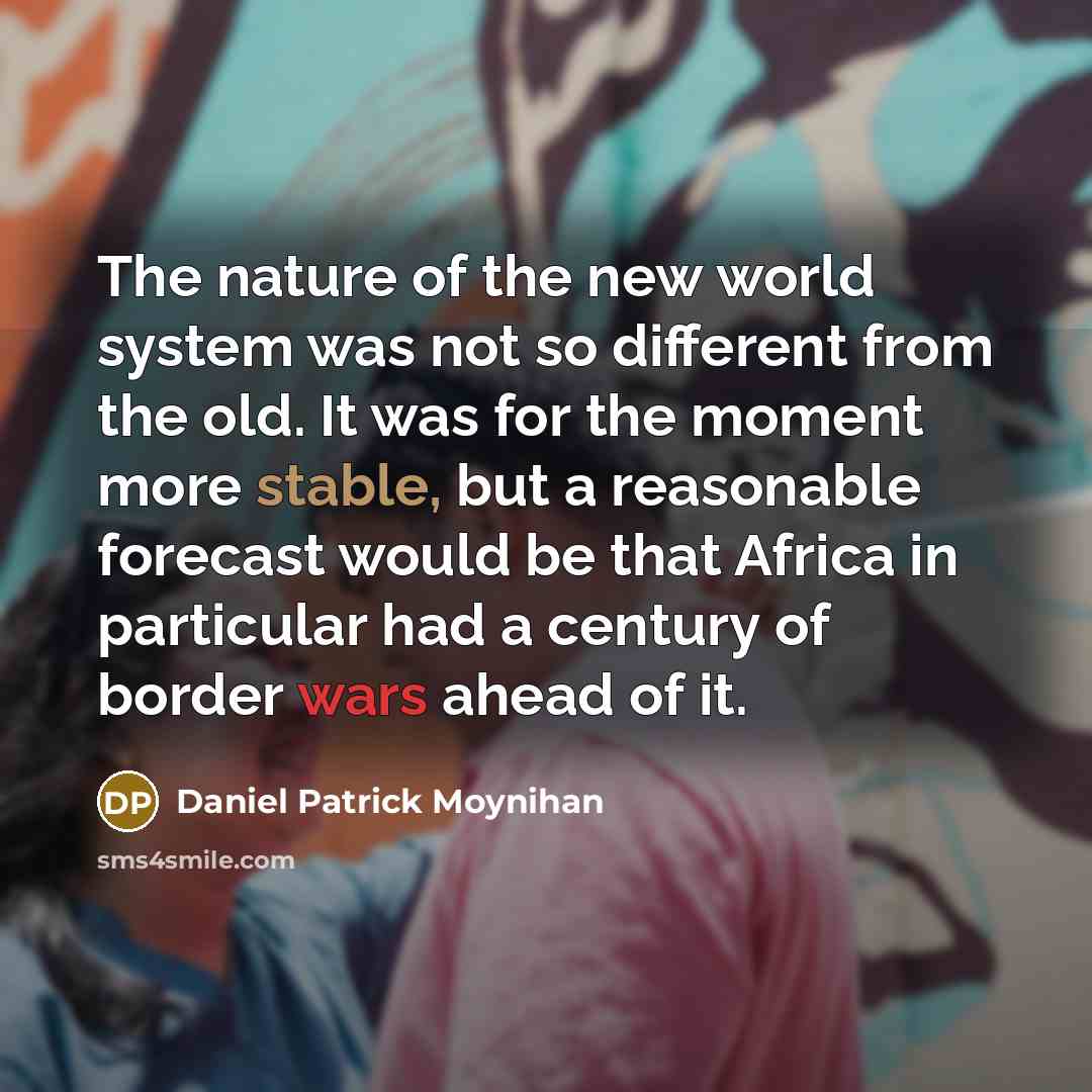 “The nature of the new world system was not so different from the old. It was for the moment more stable, but a reasonable forecast would be that Africa in particular had a century of border wars ahead of it.” quote by Daniel Patrick Moynihan