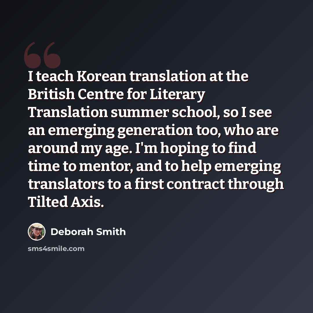 “I teach Korean translation at the British Centre for Literary Translation summer school, so I see an emerging generation too, who are around my age. I'm hoping to find time to mentor, and to help emerging translators to a first contract through Tilted Axis.” quote by Deborah Smith